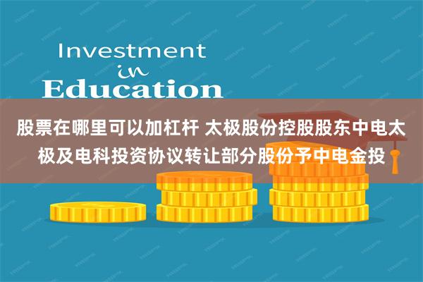 股票在哪里可以加杠杆 太极股份控股股东中电太极及电科投资协议转让部分股份予中电金投