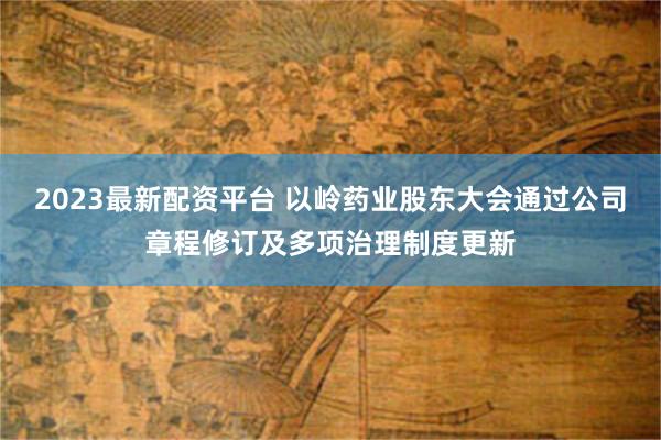 2023最新配资平台 以岭药业股东大会通过公司章程修订及多项治理制度更新
