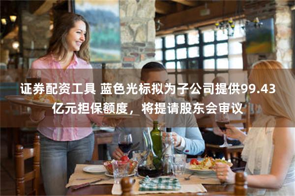 证券配资工具 蓝色光标拟为子公司提供99.43亿元担保额度,将提请股东会审议