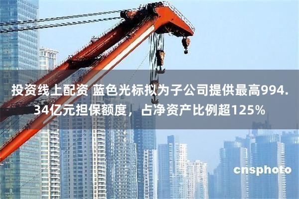 投资线上配资 蓝色光标拟为子公司提供最高994.34亿元担保额度，占净资产比例超125%