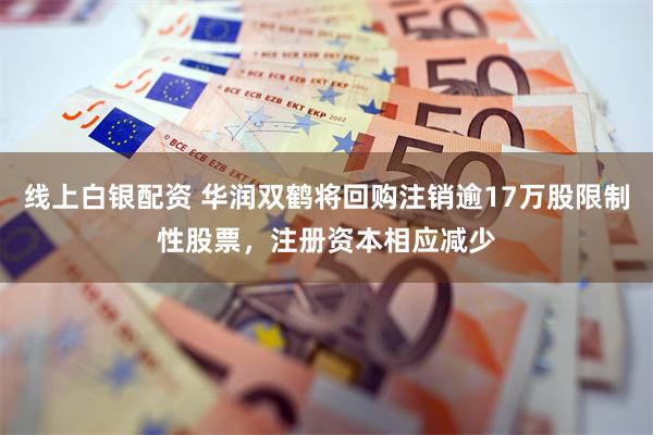 线上白银配资 华润双鹤将回购注销逾17万股限制性股票，注册资本相应减少