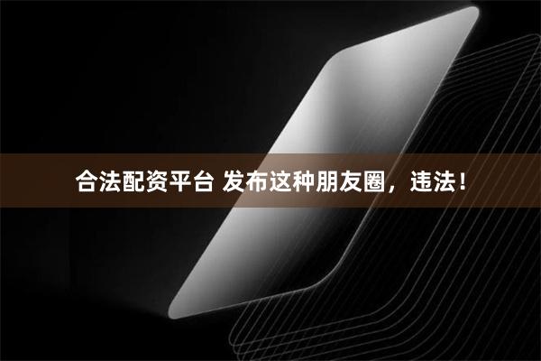 合法配资平台 发布这种朋友圈，违法！