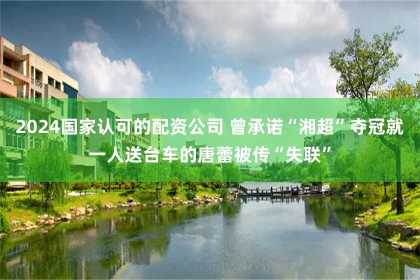 2024国家认可的配资公司 曾承诺“湘超”夺冠就一人送台车的唐蕾被传“失联”