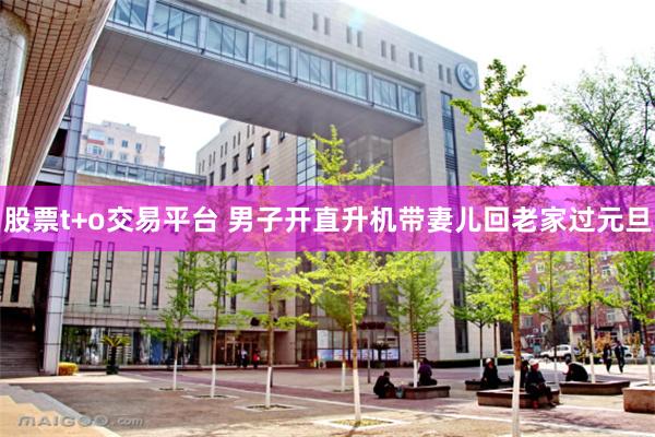 股票t+o交易平台 男子开直升机带妻儿回老家过元旦