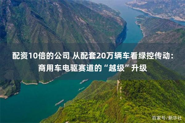 配资10倍的公司 从配套20万辆车看绿控传动：商用车电驱赛道的“越级”升级