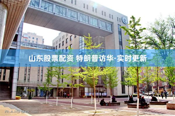 山东股票配资 特朗普访华·实时更新