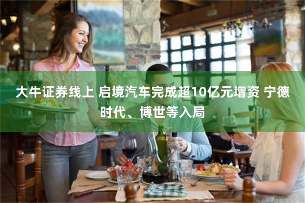 大牛证券线上 启境汽车完成超10亿元增资 宁德时代、博世等入局