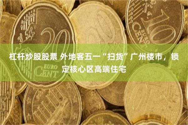 杠杆炒股股票 外地客五一“扫货”广州楼市，锁定核心区高端住宅