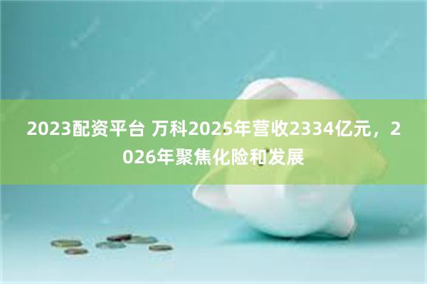 2023配资平台 万科2025年营收2334亿元，2026年聚焦化险和发展