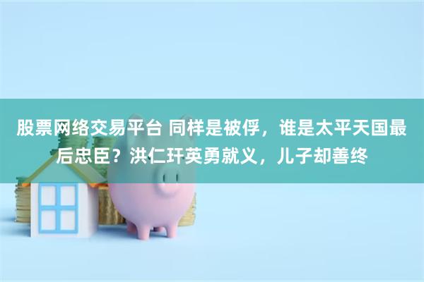 股票网络交易平台 同样是被俘,谁是太平天国最后忠臣?洪仁玕英勇就义,儿子却善终