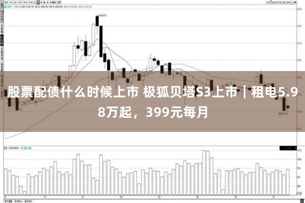 股票配债什么时候上市 极狐贝塔S3上市｜租电5.98万起，399元每月