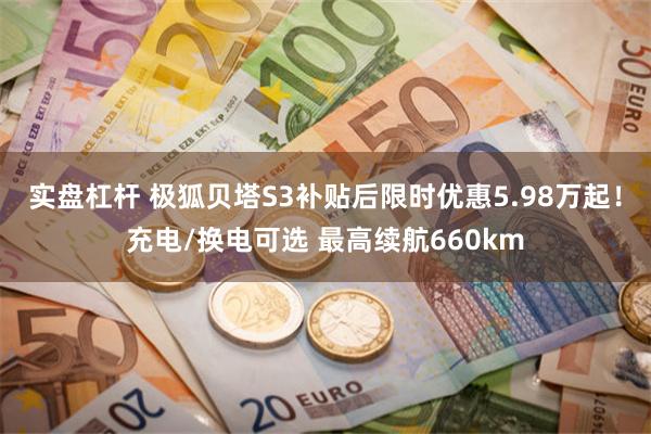 实盘杠杆 极狐贝塔S3补贴后限时优惠5.98万起！充电/换电可选 最高续航660km