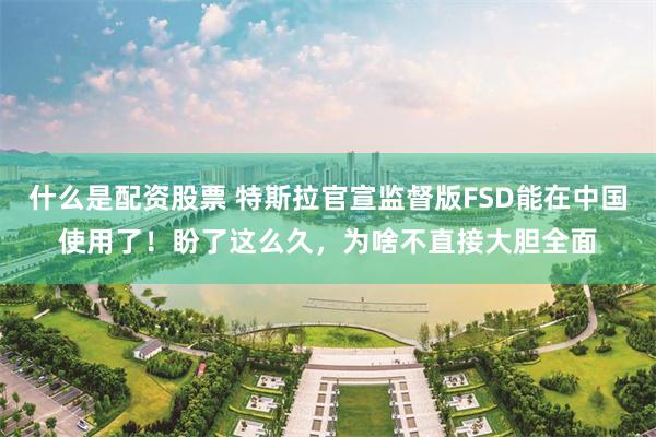 什么是配资股票 特斯拉官宣监督版FSD能在中国使用了!盼了这么久,为啥不直接大胆全面