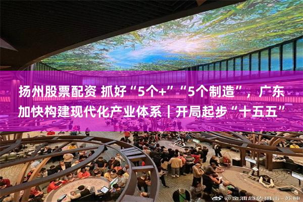 扬州股票配资 抓好“5个+”“5个制造”，广东加快构建现代化产业体系｜开局起步“十五五”