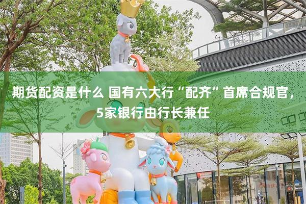 期货配资是什么 国有六大行“配齐”首席合规官，5家银行由行长兼任