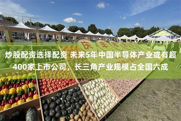 炒股配资选择配资 未来5年中国半导体产业或有超400家上市公司，长三角产业规模占全国六成