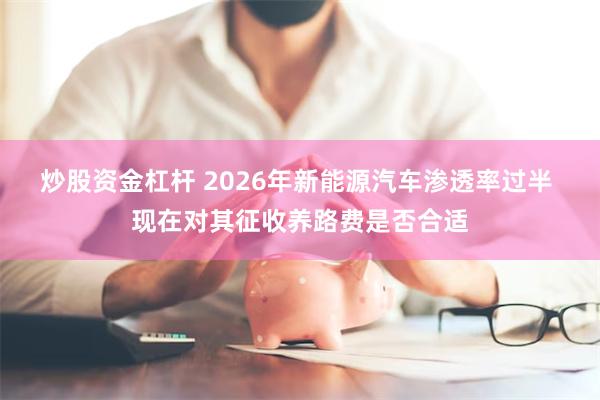 炒股资金杠杆 2026年新能源汽车渗透率过半 现在对其征收养路费是否合适