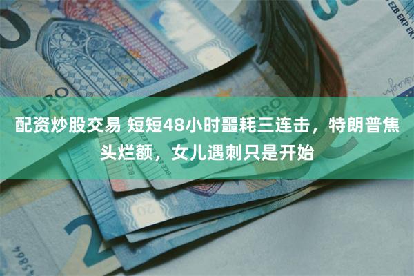 配资炒股交易 短短48小时噩耗三连击,特朗普焦头烂额,女儿遇刺只是开始