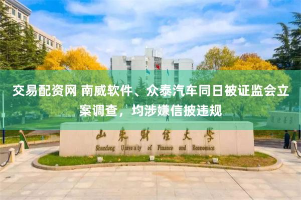 交易配资网 南威软件、众泰汽车同日被证监会立案调查,均涉嫌信披违规