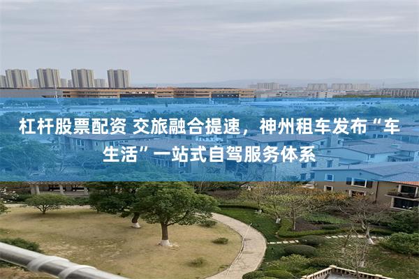 杠杆股票配资 交旅融合提速，神州租车发布“车生活”一站式自驾服务体系