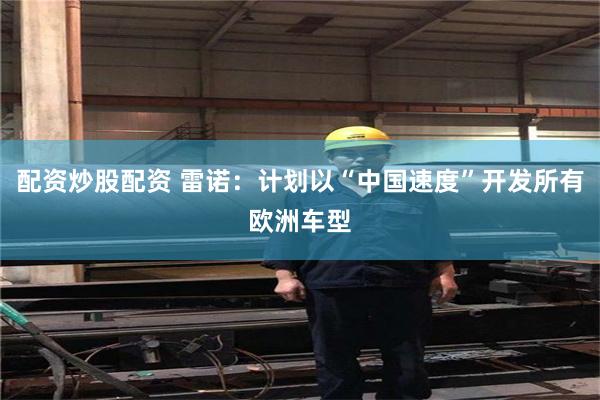 配资炒股配资 雷诺：计划以“中国速度”开发所有欧洲车型