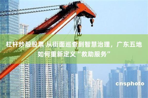 杠杆炒股股票 从街面巡查到智慧治理，广东五地如何重新定义“救助服务”