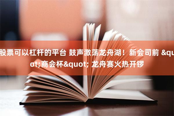 股票可以杠杆的平台 鼓声激荡龙舟湖！新会司前 "商会杯" 龙舟赛火热开锣