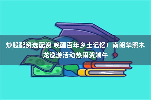 炒股配资选配资 唤醒百年乡土记忆！南朗华照木龙巡游活动热闹贺端午