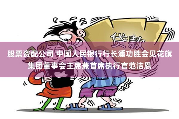 股票资配公司 中国人民银行行长潘功胜会见花旗集团董事会主席兼首席执行官范洁恩