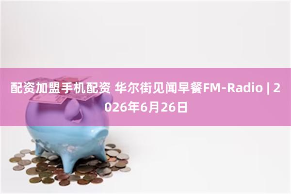 配资加盟手机配资 华尔街见闻早餐FM-Radio | 2026年6月26日