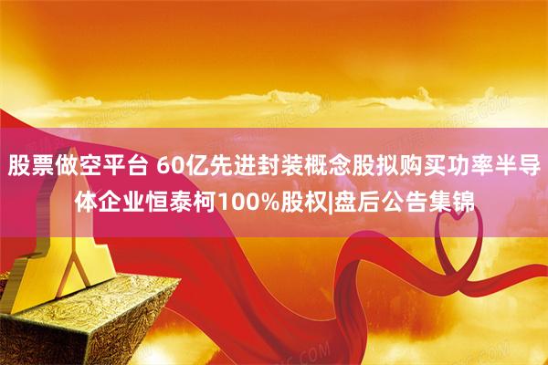 股票做空平台 60亿先进封装概念股拟购买功率半导体企业恒泰柯100%股权|盘后公告集锦