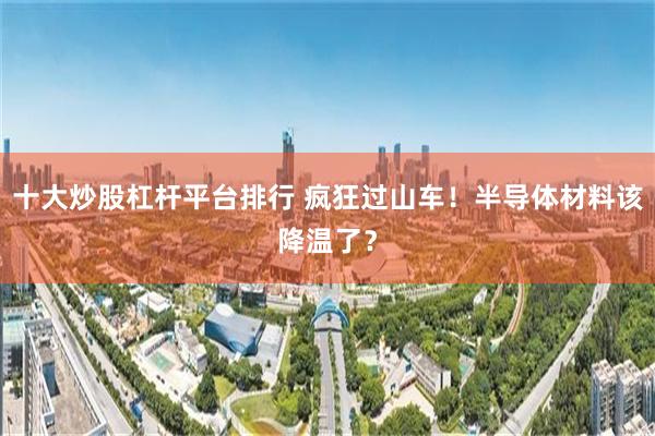 十大炒股杠杆平台排行 疯狂过山车！半导体材料该降温了？