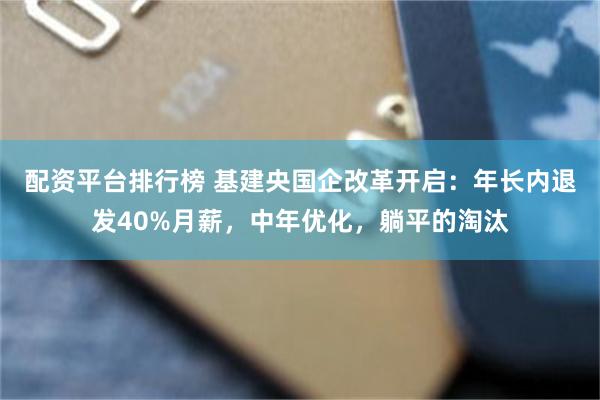 配资平台排行榜 基建央国企改革开启：年长内退发40%月薪，中年优化，躺平的淘汰