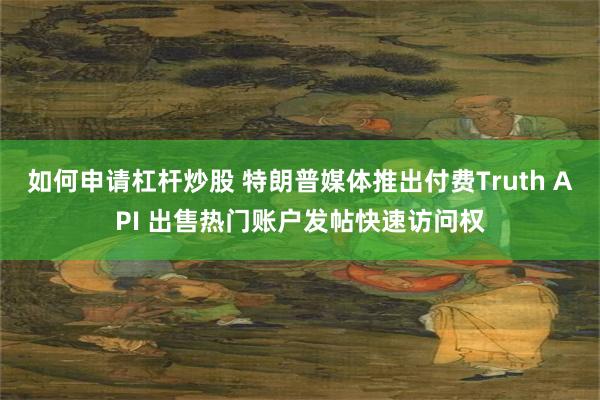 如何申请杠杆炒股 特朗普媒体推出付费Truth API 出售热门账户发帖快速访问权