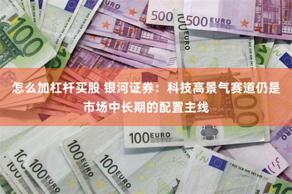 怎么加杠杆买股 银河证券:科技高景气赛道仍是市场中长期的配置主线