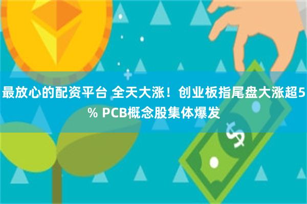 最放心的配资平台 全天大涨!创业板指尾盘大涨超5% PCB概念股集体爆发