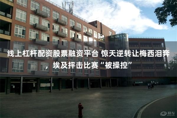 线上杠杆配资股票融资平台 惊天逆转让梅西泪奔，埃及抨击比赛“被操控”