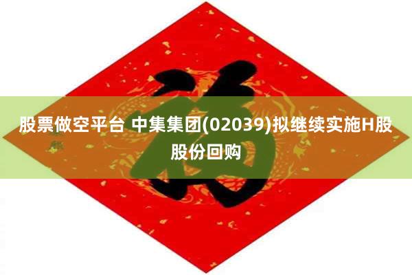 股票做空平台 中集集团(02039)拟继续实施H股股份回购
