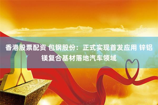 香港股票配资 包钢股份：正式实现首发应用 锌铝镁复合基材落地汽车领域