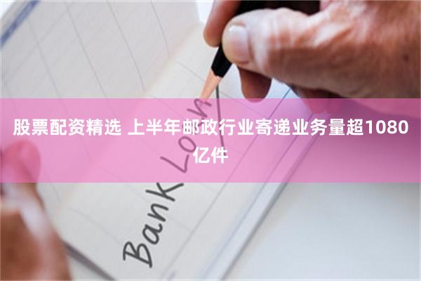 股票配资精选 上半年邮政行业寄递业务量超1080亿件