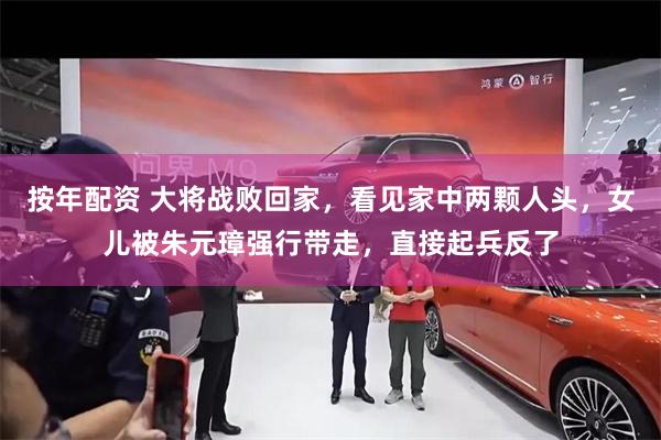 按年配资 大将战败回家，看见家中两颗人头，女儿被朱元璋强行带走，直接起兵反了
