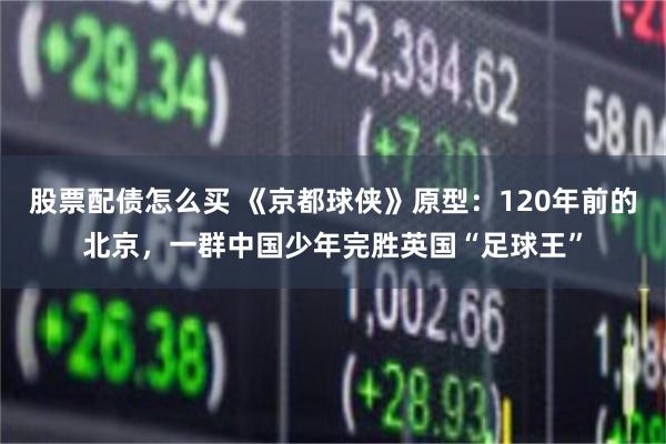 股票配债怎么买 《京都球侠》原型：120年前的北京，一群中国少年完胜英国“足球王”