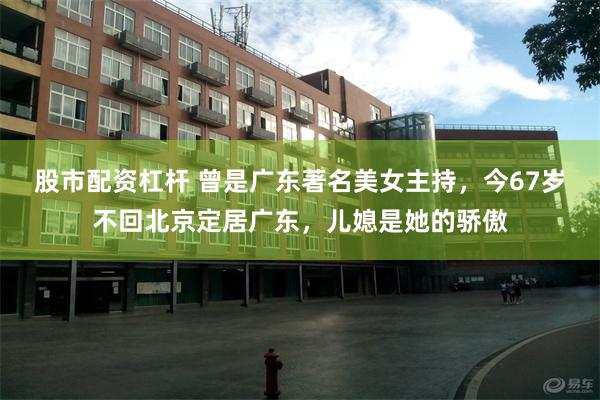 股市配资杠杆 曾是广东著名美女主持，今67岁不回北京定居广东，儿媳是她的骄傲