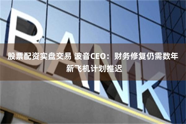 股票配资实盘交易 波音CEO:财务修复仍需数年 新飞机计划推迟