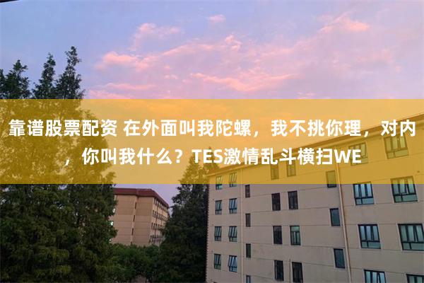 靠谱股票配资 在外面叫我陀螺,我不挑你理,对内,你叫我什么?TES激情乱斗横扫WE