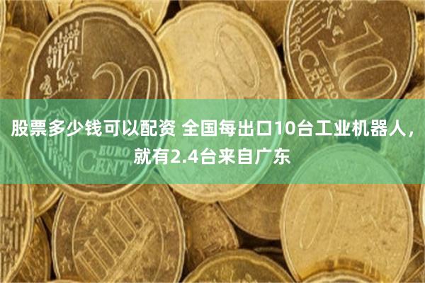 股票多少钱可以配资 全国每出口10台工业机器人，就有2.4台来自广东