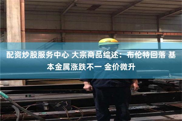 配资炒股服务中心 大宗商品综述：布伦特回落 基本金属涨跌不一 金价微升