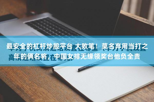 最安全的杠杆炒股平台 大败笔！莫名弃用当打之年的俩名将，中国女排无缘领奖台他负全责