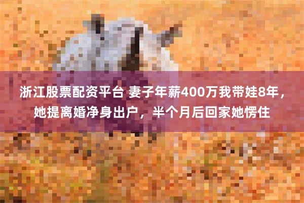 浙江股票配资平台 妻子年薪400万我带娃8年，她提离婚净身出户，半个月后回家她愣住