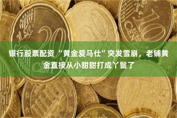 银行股票配资 “黄金爱马仕”突发雪崩，老铺黄金直接从小甜甜打成丫鬟了